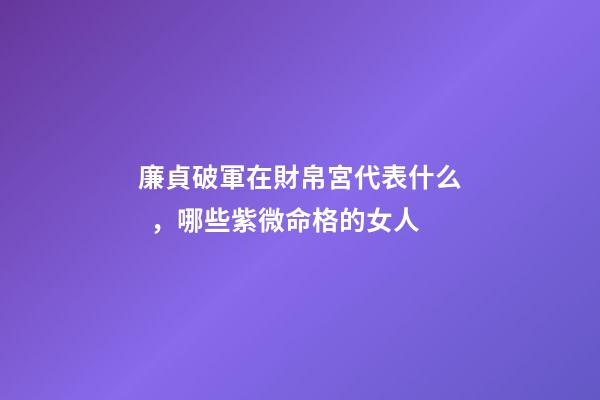 廉貞破軍在財帛宮代表什么，哪些紫微命格的女人